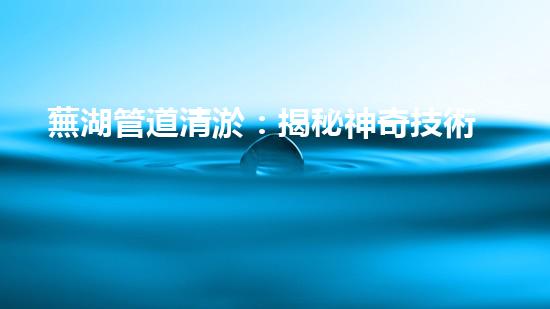 蕪湖管道清淤：揭秘神奇技術(shù)，化解城市下水道危機(jī)！